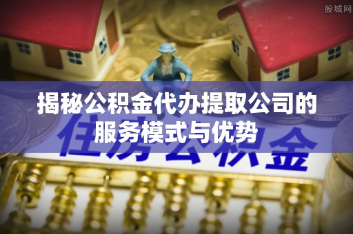 岳麓揭秘公积金代办提取公司的服务模式与优势
