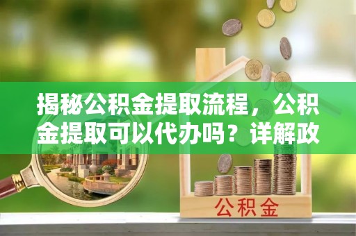 岳麓揭秘公积金提取流程，公积金提取可以代办吗？详解政策与实操技巧